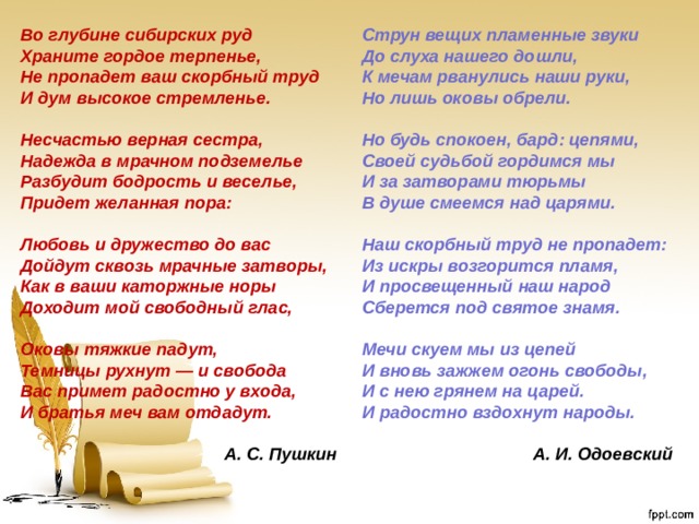 Во глубине сибирских руд  Храните гордое терпенье,  Не пропадет ваш скорбный труд  И дум высокое стремленье.  Несчастью верная сестра,  Надежда в мрачном подземелье  Разбудит бодрость и веселье,  Придет желанная пора:  Любовь и дружество до вас  Дойдут сквозь мрачные затворы,  Как в ваши каторжные норы  Доходит мой свободный глас,  Оковы тяжкие падут,  Темницы рухнут — и свобода  Вас примет радостно у входа,  И братья меч вам отдадут. Струн вещих пламенные звуки  До слуха нашего дошли,  К мечам рванулись наши руки,  Но лишь оковы обрели.  Но будь спокоен, бард: цепями,  Своей судьбой гордимся мы  И за затворами тюрьмы  В душе смеемся над царями.  Наш скорбный труд не пропадет:  Из искры возгорится пламя,  И просвещенный наш народ  Сберется под святое знамя.  Мечи скуем мы из цепей  И вновь зажжем огонь свободы,  И с нею грянем на царей.  И радостно вздохнут народы. А. С. Пушкин А. И. Одоевский 