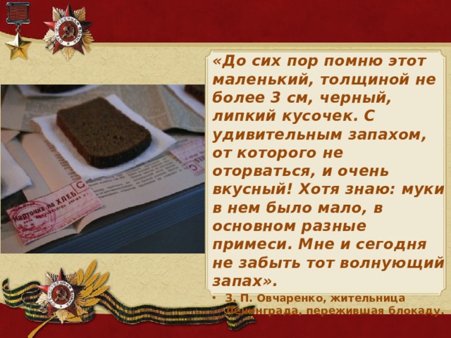 «До сих пор помню этот маленький, толщиной не более 3 см, черный, липкий кусочек. С удивительным запахом, от которого не оторваться, и очень вкусный! Хотя знаю: муки в нем было мало, в основном разные примеси. Мне и сегодня не забыть тот волнующий запах». З. П. Овчаренко, жительница Ленинграда, пережившая блокаду.