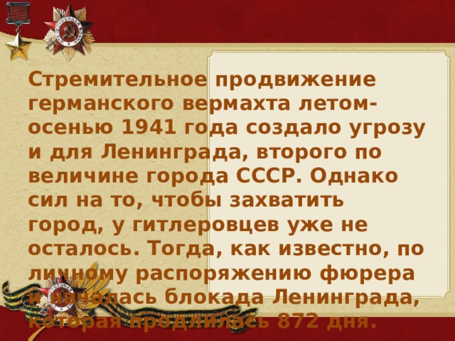 Стремительное продвижение германского вермахта летом-осенью 1941 года создало угрозу и для Ленинграда, второго по величине города СССР. Однако сил на то, чтобы захватить город, у гитлеровцев уже не осталось. Тогда, как известно, по личному распоряжению фюрера и началась блокада Ленинграда, которая продлилась 872 дня.