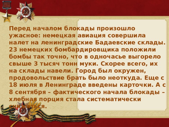 Перед началом блокады произошло ужасное: немецкая авиация совершила налет на ленинградские Бадаевские склады. 23 немецких бомбардировщика положили бомбы так точно, что в одночасье выгорело свыше 3 тысяч тонн муки. Скорее всего, их на склады навели. Город был окружен, продовольствие брать было неоткуда. Еще с 18 июля в Ленинграде введены карточки. А с 8 сентября – фактического начала блокады – хлебная порция стала систематически снижаться.