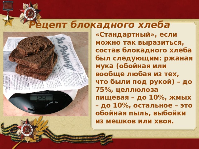 Рецепт блокадного хлеба «Стандартный», если можно так выразиться, состав блокадного хлеба был следующим: ржаная мука (обойная или вообще любая из тех, что были под рукой) – до 75%, целлюлоза пищевая – до 10%, жмых – до 10%, остальное – это обойная пыль, выбойки из мешков или хвоя.