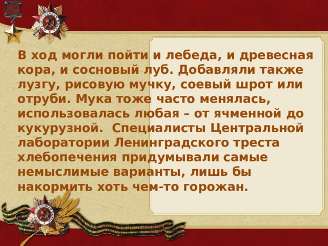 В ход могли пойти и лебеда, и древесная кора, и сосновый луб. Добавляли также лузгу, рисовую мучку, соевый шрот или отруби. Мука тоже часто менялась, использовалась любая – от ячменной до кукурузной. Специалисты Центральной лаборатории Ленинградского треста хлебопечения придумывали самые немыслимые варианты, лишь бы накормить хоть чем-то горожан.
