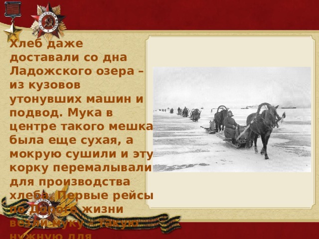 Хлеб даже доставали со дна Ладожского озера – из кузовов утонувших машин и подвод. Мука в центре такого мешка была еще сухая, а мокрую сушили и эту корку перемалывали для производства хлеба. Первые рейсы по Дороге жизни везли муку – такую нужную для блокадного хлеба.
