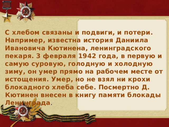С хлебом связаны и подвиги, и потери. Например, известна история Даниила Ивановича Кютинена, ленинградского пекаря. 3 февраля 1942 года, в первую и самую суровую, голодную и холодную зиму, он умер прямо на рабочем месте от истощения. Умер, но не взял ни крохи блокадного хлеба себе. Посмертно Д. Кютинен внесен в книгу памяти блокады Ленинграда .