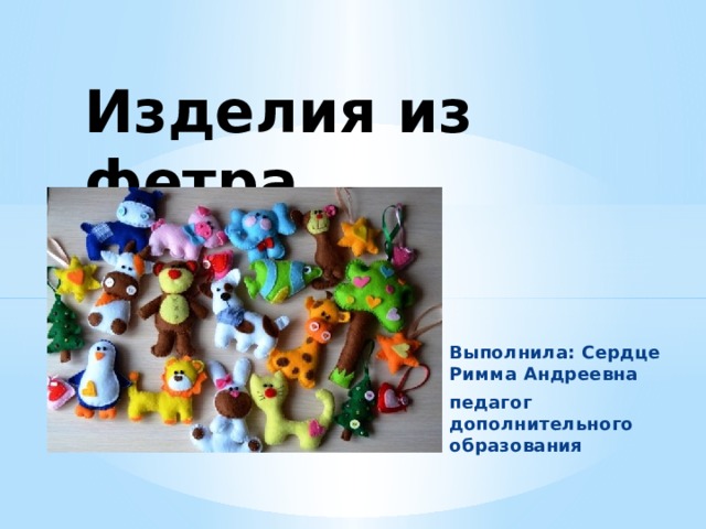 Изделия из фетра   Выполнила: Сердце Римма Андреевна педагог дополнительного образования 
