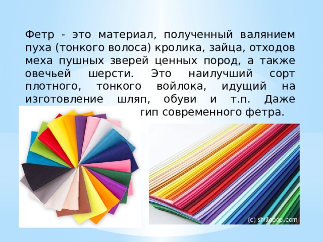  Фетр - это материал, полученный валянием пуха (тонкого волоса) кролика, зайца, отходов меха пушных зверей ценных пород, а также овечьей шерсти. Это наилучший сорт плотного, тонкого войлока, идущий на изготовление шляп, обуви и т.п. Даже валенки - это прототип современного фетра. 
