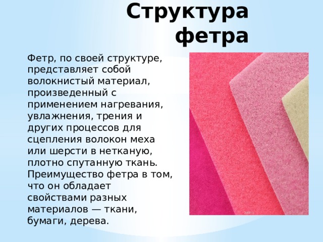 Структура фетра Фетр, по своей структуре, представляет собой волокнистый материал, произведенный с применением нагревания, увлажнения, трения и других процессов для сцепления волокон меха или шерсти в нетканую, плотно спутанную ткань. Преимущество фетра в том, что он обладает свойствами разных материалов — ткани, бумаги, дерева.  