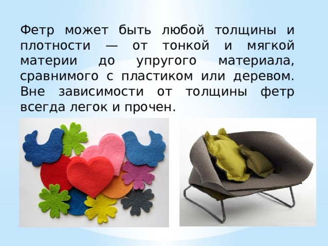 Фетр может быть любой толщины и плотности — от тонкой и мягкой материи до упругого материала, сравнимого с пластиком или деревом. Вне зависимости от толщины фетр всегда легок и прочен. 