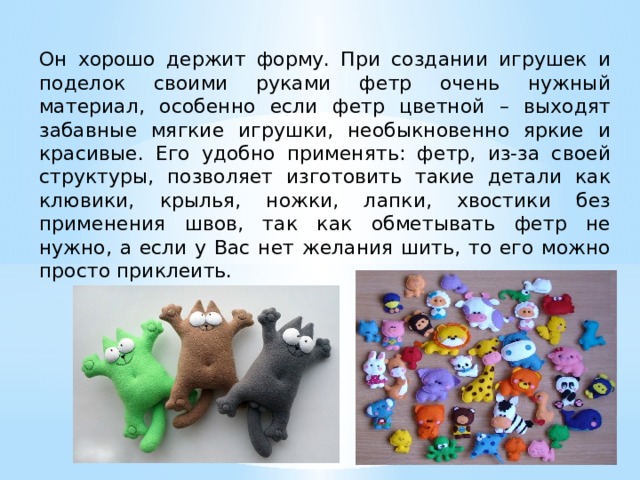 Он хорошо держит форму. При создании игрушек и поделок своими руками фетр очень нужный материал, особенно если фетр цветной – выходят забавные мягкие игрушки, необыкновенно яркие и красивые. Его удобно применять: фетр, из-за своей структуры, позволяет изготовить такие детали как клювики, крылья, ножки, лапки, хвостики без применения швов, так как обметывать фетр не нужно, а если у Вас нет желания шить, то его можно просто приклеить. 
