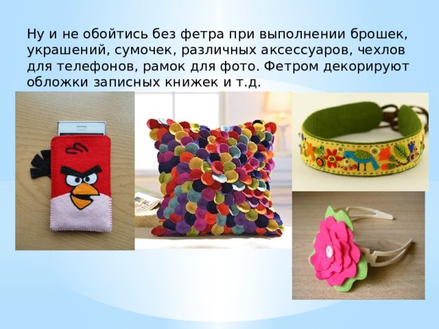 Ну и не обойтись без фетра при выполнении брошек, украшений, сумочек, различных аксессуаров, чехлов для телефонов, рамок для фото. Фетром декорируют обложки записных книжек и т.д. 