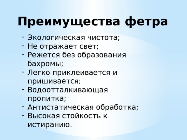 Преимущества фетра Экологическая чистота; Не отражает свет; Режется без образования бахромы; Легко приклеивается и пришивается; Водоотталкивающая пропитка; Антистатическая обработка; Высокая стойкость к истиранию. 