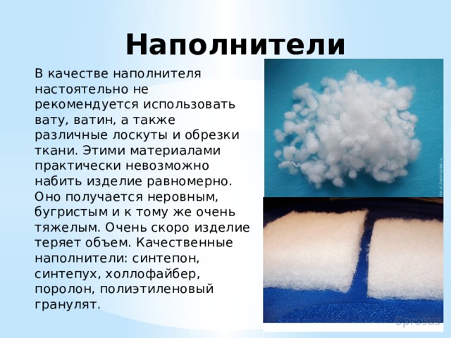 Наполнители В качестве наполнителя настоятельно не рекомендуется использовать вату, ватин, а также различные лоскуты и обрезки ткани. Этими материалами практически невозможно набить изделие равномерно. Оно получается неровным, бугристым и к тому же очень тяжелым. Очень скоро изделие теряет объем. Качественные наполнители: синтепон, синтепух, холлофайбер, поролон, полиэтиленовый гранулят. 