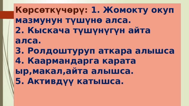 Көрсөткүчөрү: 1. Жомокту окуп мазмунун түшүнө алса.  2. Кыскача түшүнүгүн айта алса.  3. Ролдоштуруп аткара алышса  4. Каармандарга карата ыр,макал,айта алышса.  5. Активдүү катышса.   