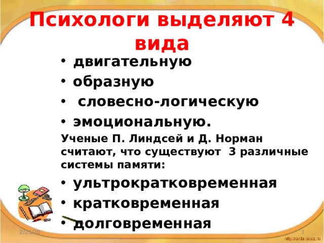 Психологи выделяют 4 вида двигательную образную  словесно-логическую эмоциональную. Ученые П. Линдсей и Д. Норман считают, что существуют 3 различные системы памяти: ультрократковременная кратковременная долговременная 2/21/20