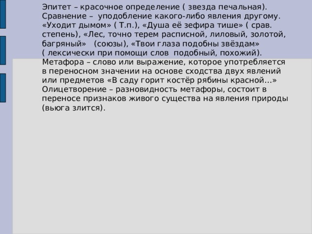 Эпитет – красочное определение ( звезда печальная).  Сравнение – уподобление какого-либо явления другому. «Уходит дымом» ( Т.п.), «Душа её зефира тише» ( срав. степень), «Лес, точно терем расписной, лиловый, золотой, багряный» (союзы), «Твои глаза подобны звёздам» ( лексически при помощи слов подобный, похожий).  Метафора – слово или выражение, которое употребляется в переносном значении на основе сходства двух явлений или предметов «В саду горит костёр рябины красной…» Олицетворение – разновидность метафоры, состоит в переносе признаков живого существа на явления природы (вьюга злится). 