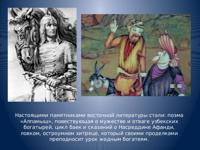 Настоящими памятниками восточной литературы стали: поэма «Алпамыш», повествующая о мужестве и отваге узбекских богатырей, цикл баек и сказаний о Насреддине Афанди, ловком, остроумном хитреце, который своими проделками преподносит урок жадным богатеям.