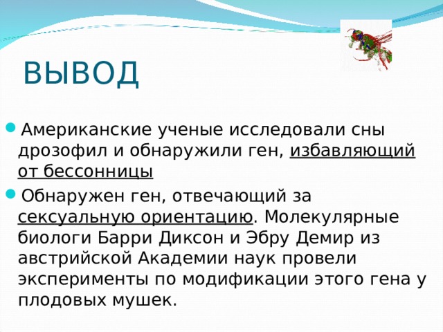 ВЫВОД Американские ученые исследовали сны дрозофил и обнаружили ген, избавляющий от бессонницы Обнаружен ген, отвечающий за сексуальную ориентацию . Молекулярные биологи Барри Диксон и Эбру Демир из австрийской Академии наук провели эксперименты по модификации этого гена у плодовых мушек. 
