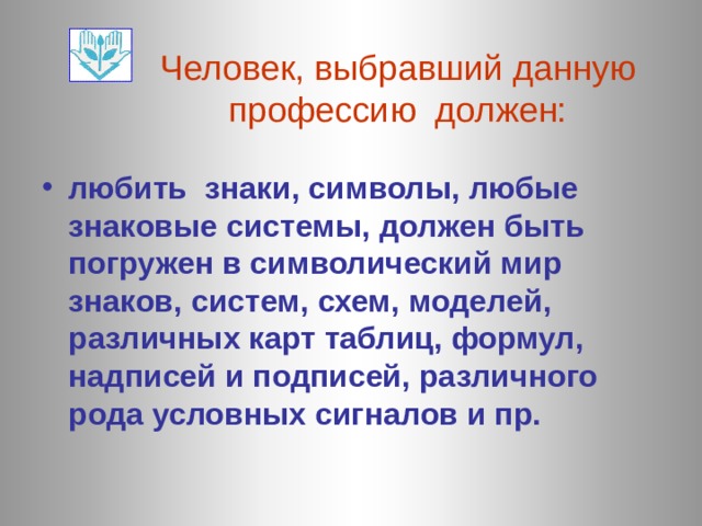 Человек, выбравший данную профессию должен: любить знаки, символы, любые знаковые системы, должен быть погружен в символический мир знаков, систем, схем, моделей, различных карт таблиц, формул, надписей и подписей, различного  рода условных сигналов и пр. 
