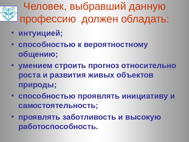 Человек, выбравший данную профессию должен обладать: интуицией; способностью к вероятностному общению; умением строить прогноз относительно роста и развития живых объектов природы; способностью проявлять инициативу и самостоятельность; проявлять заботливость и высокую работоспособность.  