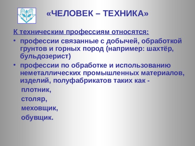 «ЧЕЛОВЕК – ТЕХНИКА» К техническим профессиям относятся: профессии связанные с добычей, обработкой грунтов и горных пород (например: шахтёр, бульдозерист) профессии по обработке и использованию неметаллических промышленных материалов, изделий, полуфабрикатов таких как -  плотник,  столяр,  меховщик,  обувщик. 