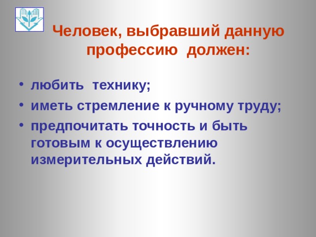 Человек, выбравший данную профессию должен: любить технику; иметь стремление к ручному труду; предпочитать точность и быть готовым к осуществлению измерительных действий. 