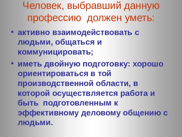Человек, выбравший данную профессию должен уметь:   активно взаимодействовать с людьми, общаться и коммуницировать; иметь двойную подготовку: хорошо ориентироваться в той производственной области, в которой осуществляется работа и быть подготовленным к эффективному деловому общению с людьми. 