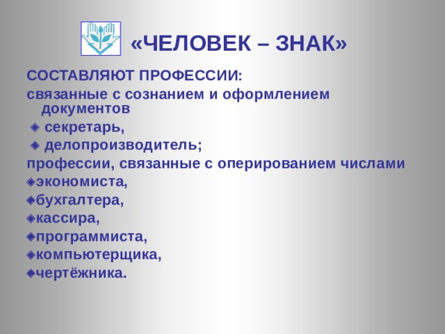 «ЧЕЛОВЕК – ЗНАК» СОСТАВЛЯЮТ ПРОФЕССИИ: связанные с сознанием и оформлением документов    секретарь,    делопроизводитель; профессии, связанные с оперированием числами  экономиста,  бухгалтера,  кассира,  программиста,  компьютерщика,  чертёжника.  