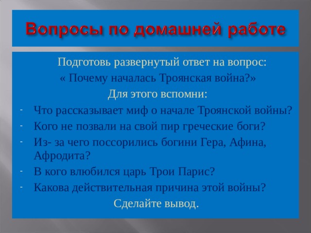  Подготовь развернутый ответ на вопрос: « Почему началась Троянская война?» Для этого вспомни: Что рассказывает миф о начале Троянской войны? Кого не позвали на свой пир греческие боги? Из- за чего поссорились богини Гера, Афина, Афродита? В кого влюбился царь Трои Парис? Какова действительная причина этой войны? Сделайте вывод. 