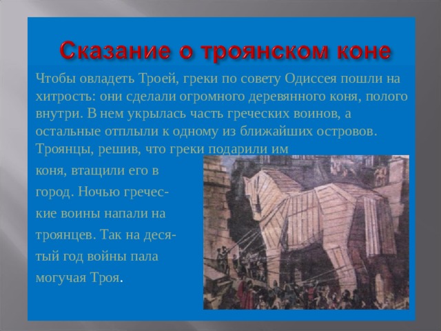 Чтобы овладеть Троей, греки по совету Одиссея пошли на хитрость: они сделали огромного деревянного коня, полого внутри. В нем укрылась часть греческих воинов, а остальные отплыли к одному из ближайших островов. Троянцы, решив, что греки подарили им коня, втащили его в город. Ночью гречес- кие воины напали на троянцев. Так на деся- тый год войны пала могучая Троя . 