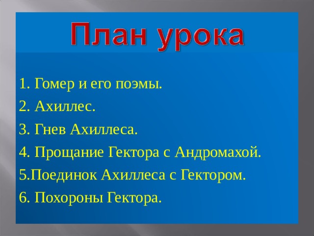 1. Гомер и его поэмы. 2. Ахиллес. 3. Гнев Ахиллеса. 4. Прощание Гектора с Андромахой. 5.Поединок Ахиллеса с Гектором. 6. Похороны Гектора. 