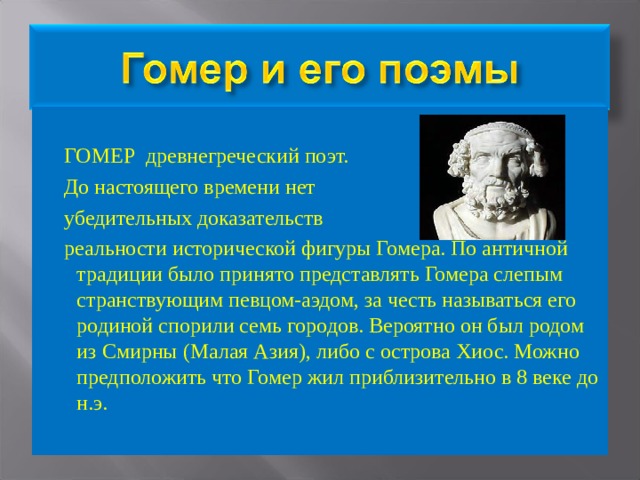  ГОМЕР древнегреческий поэт.  До настоящего времени нет  убедительных доказательств  реальности исторической фигуры Гомера. По античной традиции было принято представлять Гомера слепым странствующим певцом-аэдом, за честь называться его родиной спорили семь городов. Вероятно он был родом из Смирны (Малая Азия), либо с острова Хиос. Можно предположить что Гомер жил приблизительно в 8 веке до н.э. 