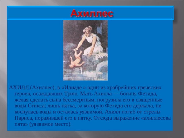 АХИЛЛ (Ахиллес), в «Илиаде » один из храбрейших греческих героев, осаждавших Трою. Мать Ахилла — богиня Фетида, желая сделать сына бессмертным, погрузила его в священные воды Стикса; лишь пятка, за которую Фетида его держала, не коснулась воды и осталась уязвимой. Ахилл погиб от стрелы Париса, поразившей его в пятку. Отсюда выражение «ахиллесова пята» (уязвимое место). 