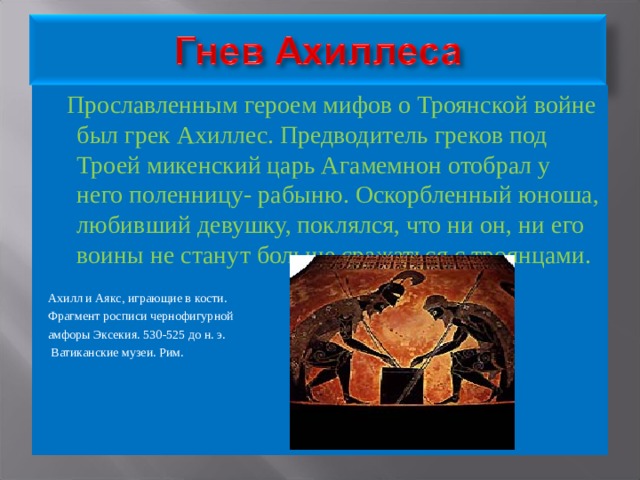  Прославленным героем мифов о Троянской войне был грек Ахиллес. Предводитель греков под Троей микенский царь Агамемнон отобрал у него поленницу- рабыню. Оскорбленный юноша, любивший девушку, поклялся, что ни он, ни его воины не станут больше сражаться с троянцами. Ахилл и Аякс, играющие в кости. Фрагмент росписи чернофигурной амфоры Эксекия. 530-525 до н. э.  Ватиканские музеи. Рим. 