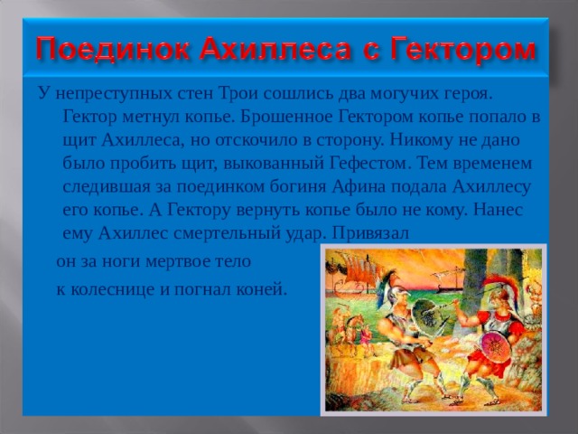 У непреступных стен Трои сошлись два могучих героя. Гектор метнул копье. Брошенное Гектором копье попало в щит Ахиллеса, но отскочило в сторону. Никому не дано было пробить щит, выкованный Гефестом. Тем временем следившая за поединком богиня Афина подала Ахиллесу его копье. А Гектору вернуть копье было не кому. Нанес ему Ахиллес смертельный удар. Привязал  он за ноги мертвое тело  к колеснице и погнал коней. 