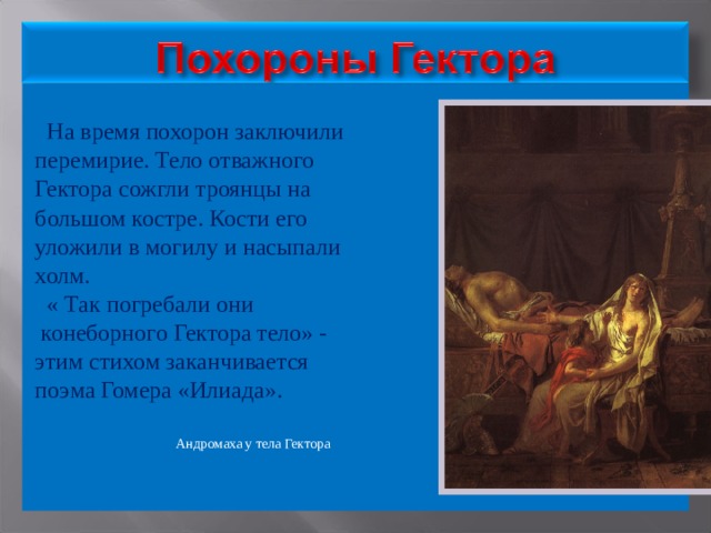  На время похорон заключили перемирие. Тело отважного Гектора сожгли троянцы на большом костре. Кости его уложили в могилу и насыпали холм.  « Так погребали они  конеборного Гектора тело» - этим стихом заканчивается поэма Гомера «Илиада».  Андромаха у тела Гектора 