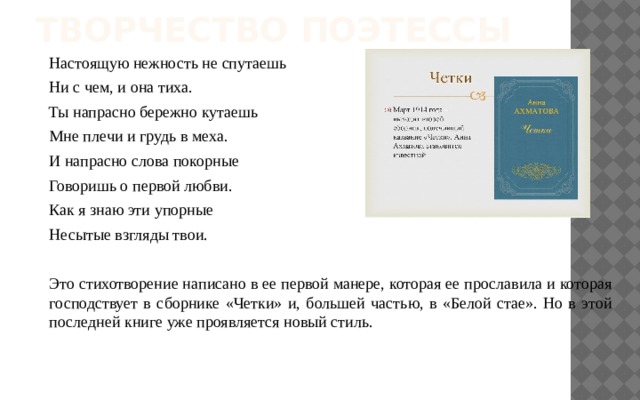 Творчество поэтессы Настоящую нежность не спутаешь Ни с чем, и она тиха. Ты напрасно бережно кутаешь Мне плечи и грудь в меха. И напрасно слова покорные Говоришь о первой любви. Как я знаю эти упорные Несытые взгляды твои. Это стихотворение написано в ее первой манере, которая ее прославила и которая господствует в сборнике «Четки» и, большей частью, в «Белой стае». Но в этой последней книге уже проявляется новый стиль. 