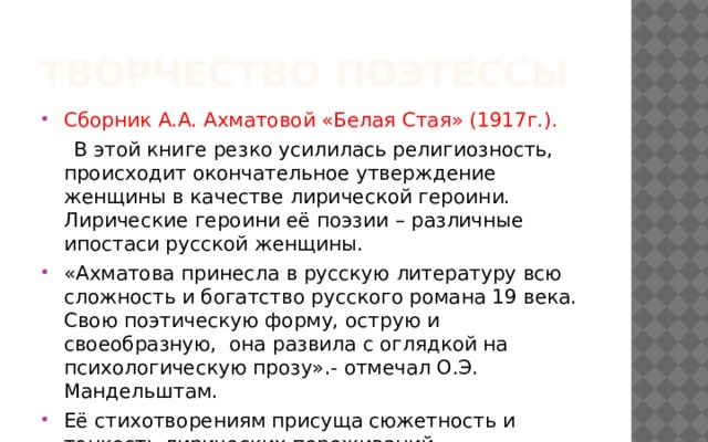 Творчество поэтессы Сборник А.А. Ахматовой «Белая Стая» (1917г.).  В этой книге резко усилилась религиозность, происходит окончательное утверждение женщины в качестве лирической героини. Лирические героини её поэзии – различные ипостаси русской женщины. «Ахматова принесла в русскую литературу всю сложность и богатство русского романа 19 века. Свою поэтическую форму, острую и своеобразную, она развила с оглядкой на психологическую прозу».- отмечал О.Э. Мандельштам. Её стихотворениям присуща сюжетность и тонкость лирических переживаний. 