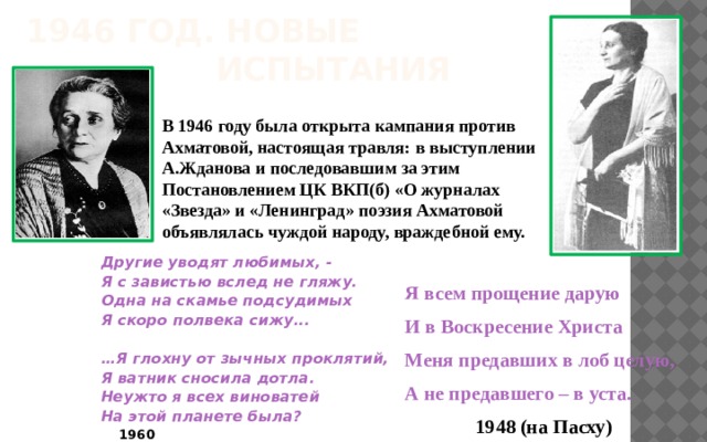  1946 год. Новые  испытания В 1946 году была открыта кампания против Ахматовой, настоящая травля: в выступлении А.Жданова и последовавшим за этим Постановлением ЦК ВКП(б) «О журналах «Звезда» и «Ленинград» поэзия Ахматовой объявлялась чуждой народу, враждебной ему. Другие уводят любимых, - Я с завистью вслед не гляжу. Одна на скамье подсудимых Я скоро полвека сижу...  … Я глохну от зычных проклятий, Я ватник сносила дотла. Неужто я всех виноватей На этой планете была?    1960  Я всем прощение дарую И в Воскресение Христа Меня предавших в лоб целую, А не предавшего – в уста.   1948 (на Пасху) 
