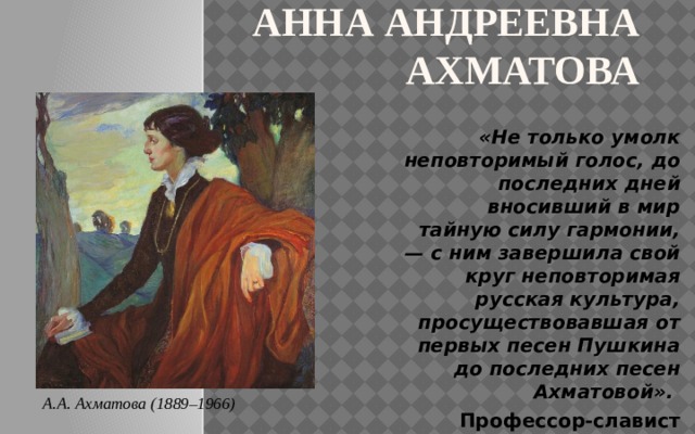 Анна Андреевна Ахматова «Не только умолк неповторимый голос, до последних дней вносивший в мир тайную силу гармонии, — с ним завершила свой круг неповторимая русская культура, просуществовавшая от первых песен Пушкина до последних песен Ахматовой».  Профессор-славист Никита Струве А.А. Ахматова (1889–1966) 