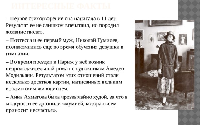 Интересные факты – Первое стихотворение она написала в 11 лет. Результат ее не слишком впечатлил, но породил желание писать. – Поэтесса и ее первый муж, Николай Гумилев, познакомились еще во время обучения девушки в гимназии. – Во время поездки в Париж у неё возник непродолжительный роман с художником Амедео Модильяни. Результатом этих отношений стали несколько десятков картин, написанных великим итальянским живописцем. – Анна Ахматова была чрезвычайно худой, за что в молодости ее дразнили «мумией, которая всем приносит несчастья».   
