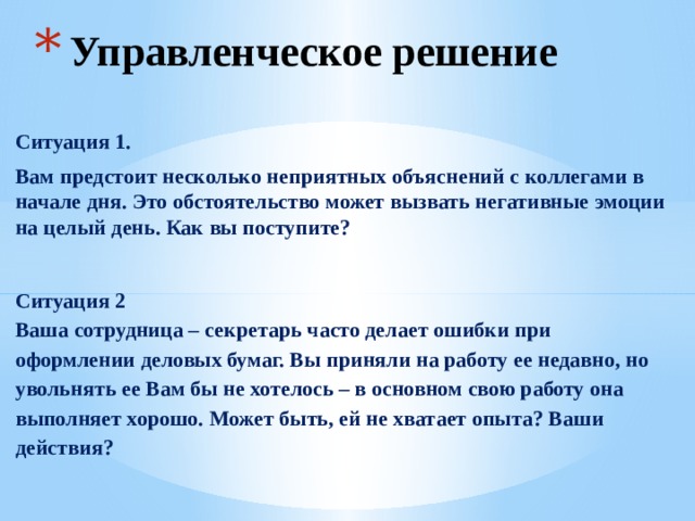Управленческое решение Ситуация 1. Вам предстоит несколько неприятных объяснений с коллегами в начале дня. Это обстоятельство может вызвать негативные эмоции на целый день. Как вы поступите?  Ситуация 2  Ваша сотрудница – секретарь часто делает ошибки при оформлении деловых бумаг. Вы приняли на работу ее недавно, но увольнять ее Вам бы не хотелось – в основном свою работу она выполняет хорошо. Может быть, ей не хватает опыта? Ваши действия? 