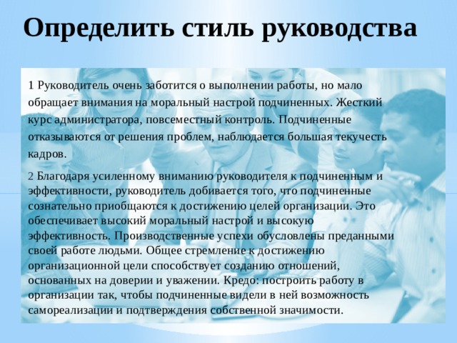 Определить стиль руководства 1 Руководитель очень заботится о выполнении работы, но мало обращает внимания на моральный настрой подчиненных. Жесткий курс администратора, повсеместный контроль. Подчиненные отказываются от решения проблем, наблюдается большая текучесть кадров. 2 Благодаря усиленному вниманию руководителя к подчиненным и эффективности, руководитель добивается того, что подчиненные сознательно приобщаются к достижению целей организации. Это обеспечивает высокий моральный настрой и высокую эффективность. Производственные успехи обусловлены преданными своей работе людьми. Общее стремление к достижению организационной цели способствует созданию отношений, основанных на доверии и уважении. Кредо: построить работу в организации так, чтобы подчиненные видели в ней возможность самореализации и подтверждения собственной значимости. 
