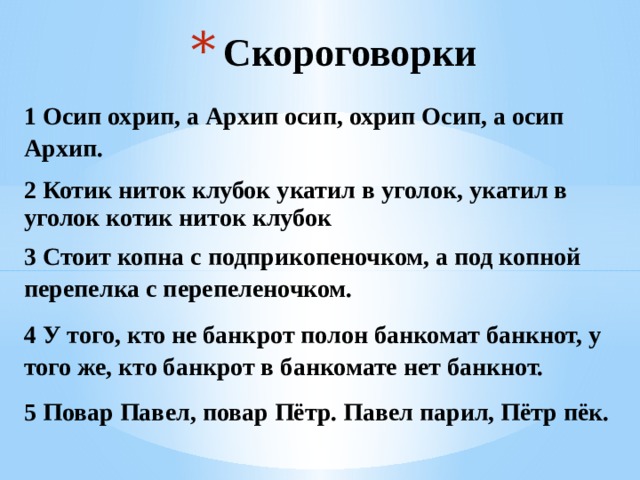 Скороговорки 1 Осип охрип, а Архип осип, охрип Осип, а осип Архип. 2 Котик ниток клубок укатил в уголок, укатил в уголок котик ниток клубок 3 Стоит копна с подприкопеночком, а под копной перепелка с перепеленочком. 4 У того, кто не банкрот полон банкомат банкнот, у того же, кто банкрот в банкомате нет банкнот. 5 Повар Павел, повар Пётр. Павел парил, Пётр пёк. 