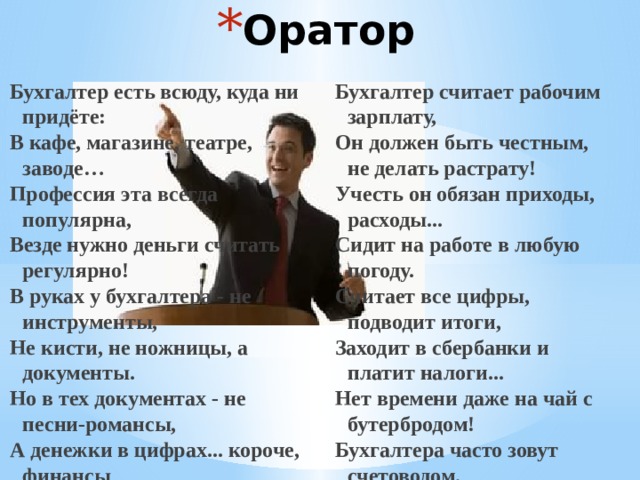 Оратор   Бухгалтер есть всюду, куда ни придёте: Бухгалтер считает рабочим зарплату, В кафе, магазине, театре, заводе… Он должен быть честным, не делать растрату! Профессия эта всегда популярна, Учесть он обязан приходы, расходы... Везде нужно деньги считать регулярно! Сидит на работе в любую погоду. В руках у бухгалтера - не инструменты, Считает все цифры, подводит итоги, Заходит в сбербанки и платит налоги... Не кисти, не ножницы, а документы. Но в тех документах - не песни-романсы, Нет времени даже на чай с бутербродом! А денежки в цифрах... короче, финансы Бухгалтера часто зовут счетоводом. 
