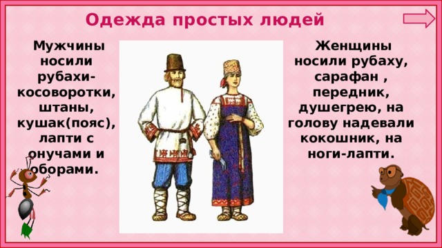 Одежда простых людей  Женщины носили рубаху, сарафан , передник, душегрею, на голову надевали кокошник, на ноги-лапти.  Мужчины носили рубахи-косоворотки, штаны, кушак(пояс), лапти с онучами и оборами. 