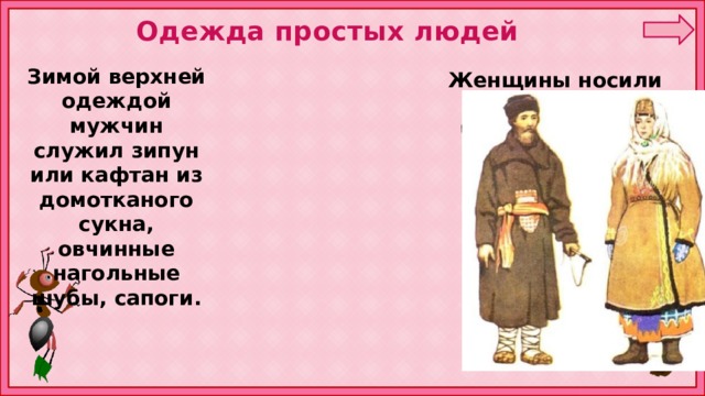 Одежда простых людей Зимой верхней одеждой мужчин служил зипун или кафтан из домотканого сукна, овчинные нагольные шубы, сапоги.  Женщины носили овчинные или беличьи шубы, платки-шали, валенки. 