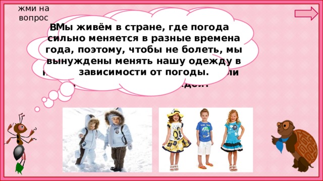 жми на вопрос Мы живём в стране, где погода сильно меняется в разные времена года, поэтому, чтобы не болеть, мы вынуждены менять нашу одежду в зависимости от погоды. В чём вы ходите сегодня? Что вы одеваете зимой? Что — весной и осенью? Что — летом? Зачем вам так много разной одежды, неужели нельзя обойтись только зимней или только летней одеждой? 