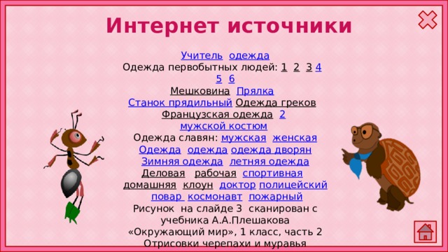 Интернет источники Учитель  одежда Одежда первобытных людей: 1  2  3  4  5  6 Мешковина  Прялка  Станок прядильный  Одежда греков  Французская одежда  2  мужской костюм  Одежда славян: мужская  женская Одежда  одежда  одежда дворян Зимняя одежда  летняя одежда Деловая  рабочая  спортивная  домашняя  клоун  доктор  полицейский  повар  космонавт  пожарный Рисунок на слайде 3 сканирован с учебника А.А.Плешакова «Окружающий мир», 1 класс, часть 2 Отрисовки черепахи и муравья авторские 