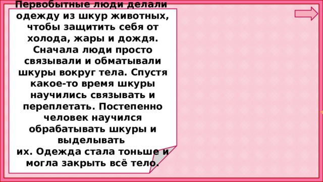  Первобытные люди делали одежду из шкур животных, чтобы защитить себя от холода, жары и дождя. Сначала люди просто связывали и обматывали шкуры вокруг тела. Спустя какое-то время шкуры научились связывать и переплетать. Постепенно человек научился обрабатывать шкуры и выделывать их. Одежда стала тоньше и могла закрыть всё тело. 