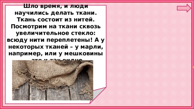  Шло время, и люди научились делать ткани. Ткань состоит из нитей. Посмотрим на ткани сквозь увеличительное стекло: всюду нити переплетены! А у некоторых тканей – у марли, например, или у мешковины – это и так видно.      